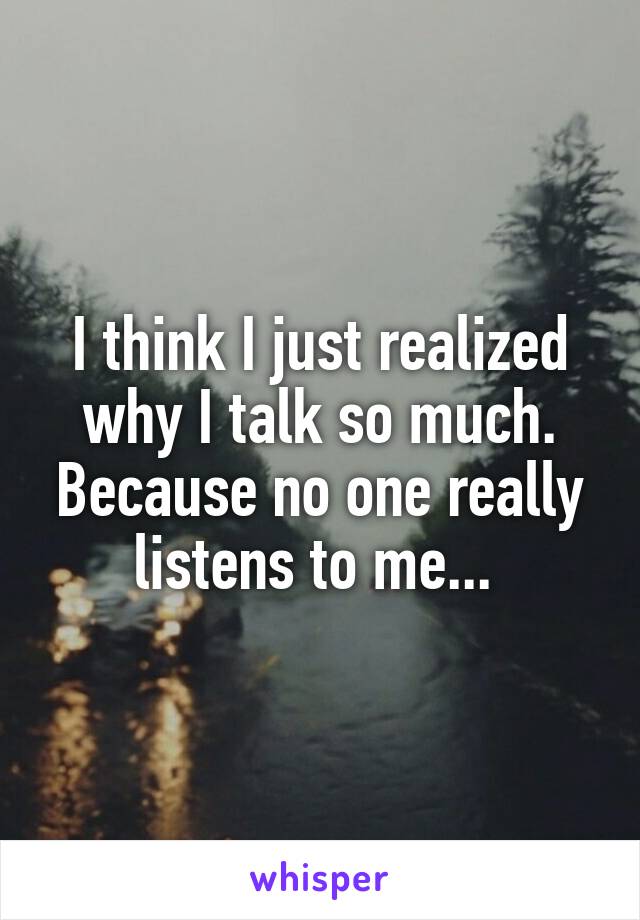 I think I just realized why I talk so much. Because no one really listens to me... 