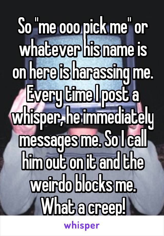 So "me ooo pick me" or whatever his name is on here is harassing me. Every time I post a whisper, he immediately messages me. So I call him out on it and the weirdo blocks me. What a creep!