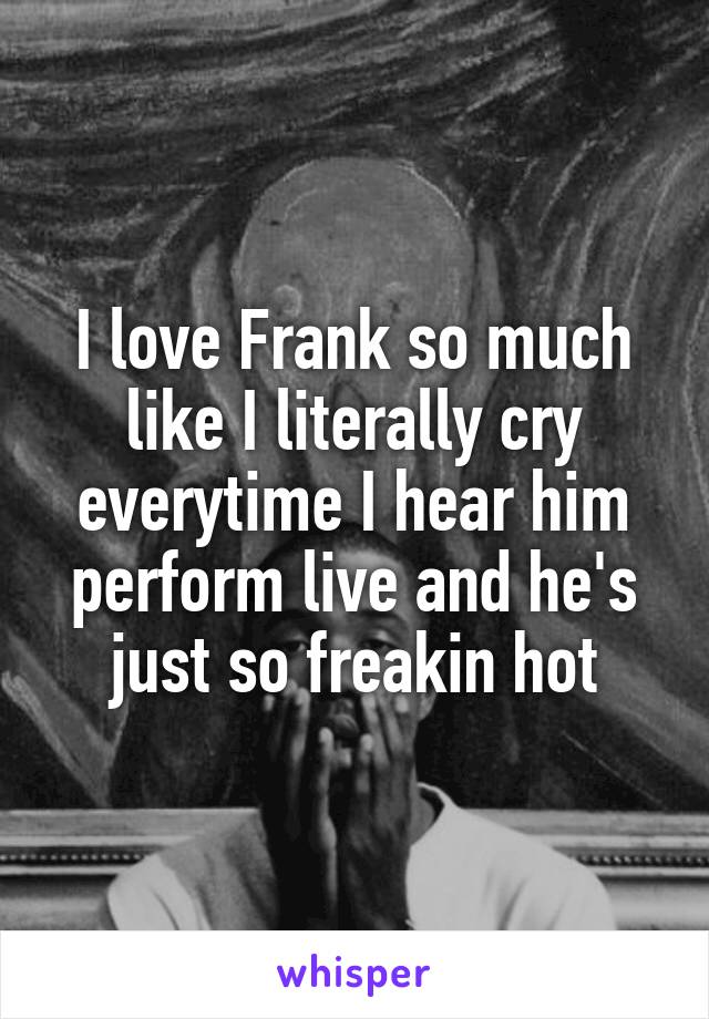 I love Frank so much like I literally cry everytime I hear him perform live and he's just so freakin hot