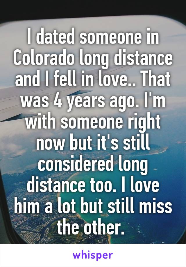 I dated someone in Colorado long distance and I fell in love.. That was 4 years ago. I'm with someone right now but it's still considered long distance too. I love him a lot but still miss the other. 
