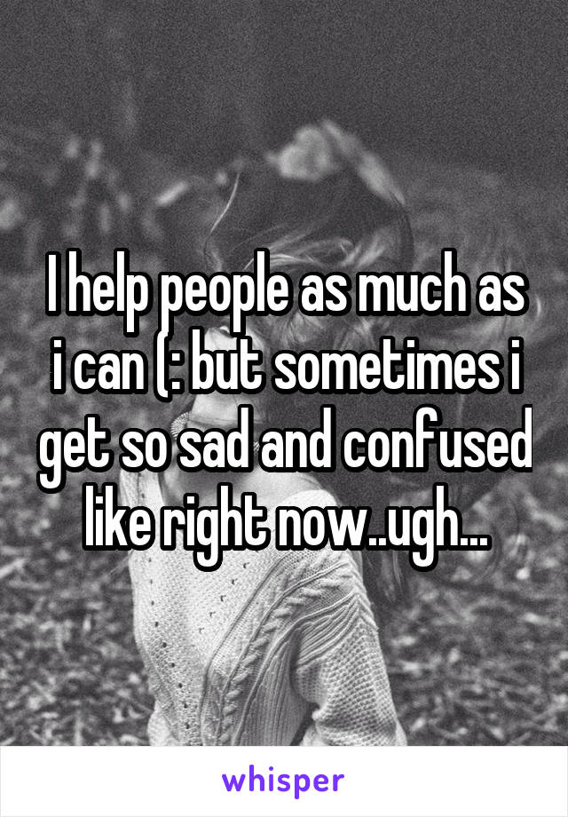 I help people as much as i can (: but sometimes i get so sad and confused like right now..ugh...