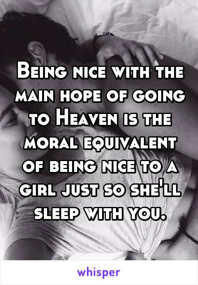 Being nice with the main hope of going to Heaven is the moral equivalent of being nice to a girl just so she'll sleep with you.