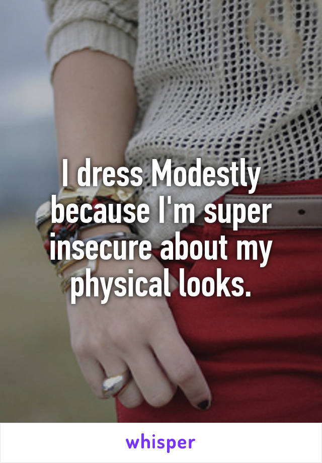 I dress Modestly because I'm super insecure about my physical looks.