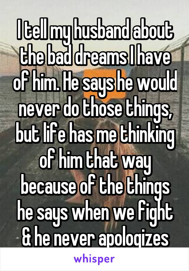 I tell my husband about the bad dreams I have of him. He says he would never do those things, but life has me thinking of him that way because of the things he says when we fight & he never apologizes