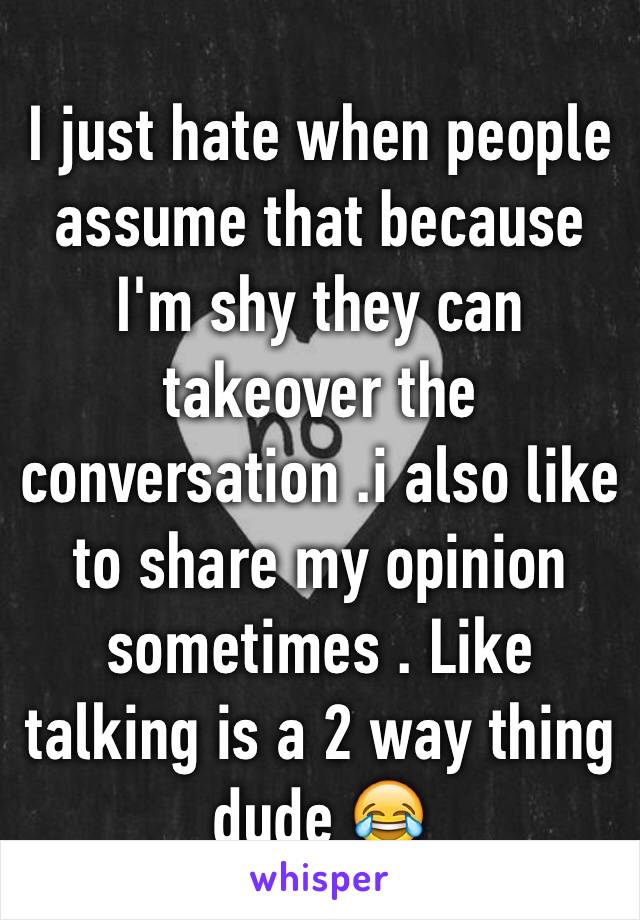 I just hate when people assume that because I'm shy they can takeover the conversation .i also like to share my opinion sometimes . Like talking is a 2 way thing dude 😂