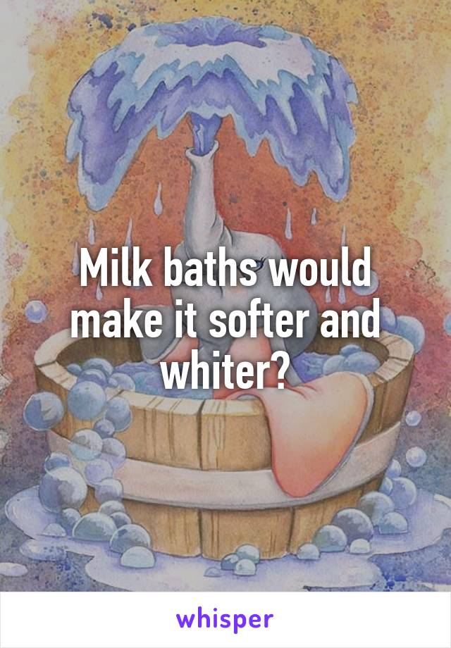 Milk baths would make it softer and whiter?