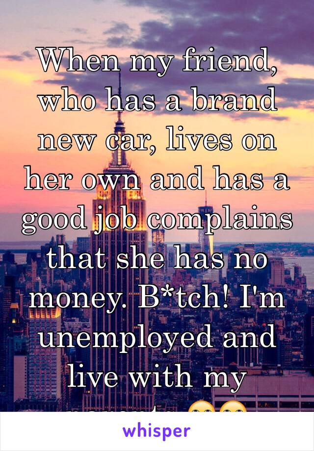 When my friend, who has a brand new car, lives on her own and has a good job complains that she has no money. B*tch! I'm unemployed and live with my parents 🙄🙄