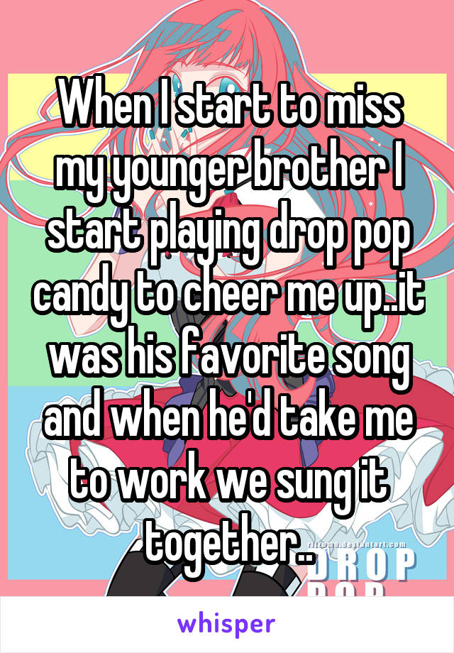 When I start to miss my younger brother I start playing drop pop candy to cheer me up..it was his favorite song and when he'd take me to work we sung it together..