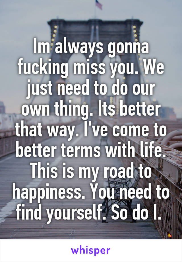 Im always gonna fucking miss you. We just need to do our own thing. Its better that way. I've come to better terms with life. This is my road to happiness. You need to find yourself. So do I. 