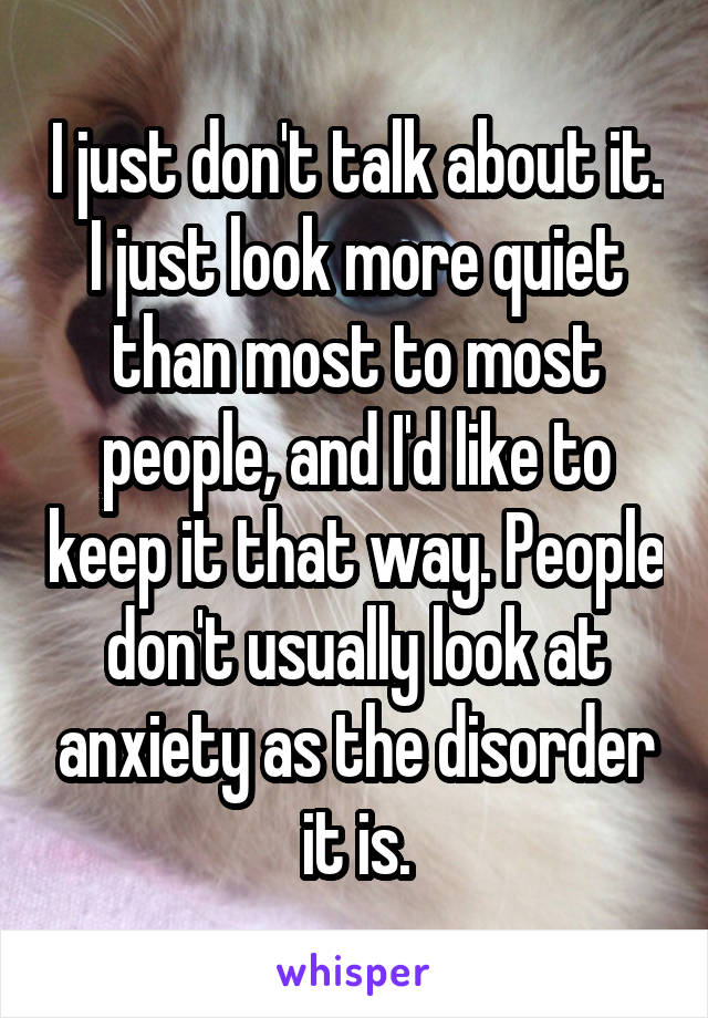 I just don't talk about it. I just look more quiet than most to most people, and I'd like to keep it that way. People don't usually look at anxiety as the disorder it is.