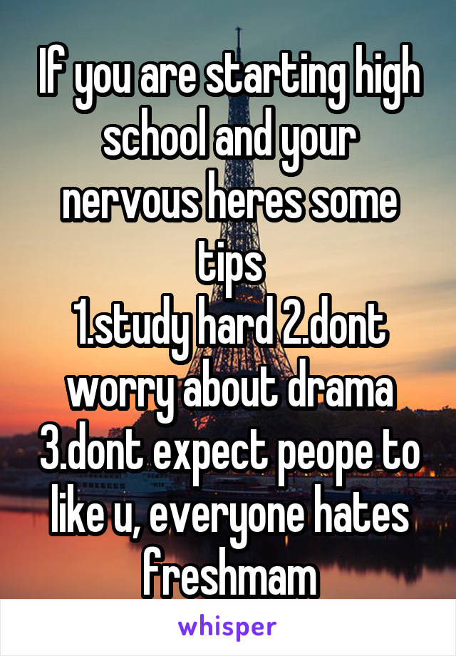 If you are starting high school and your nervous heres some tips
1.study hard 2.dont worry about drama 3.dont expect peope to like u, everyone hates freshmam