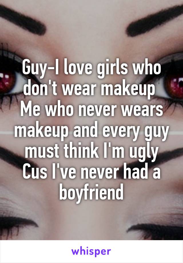 Guy-I love girls who don't wear makeup 
Me who never wears makeup and every guy must think I'm ugly Cus I've never had a boyfriend