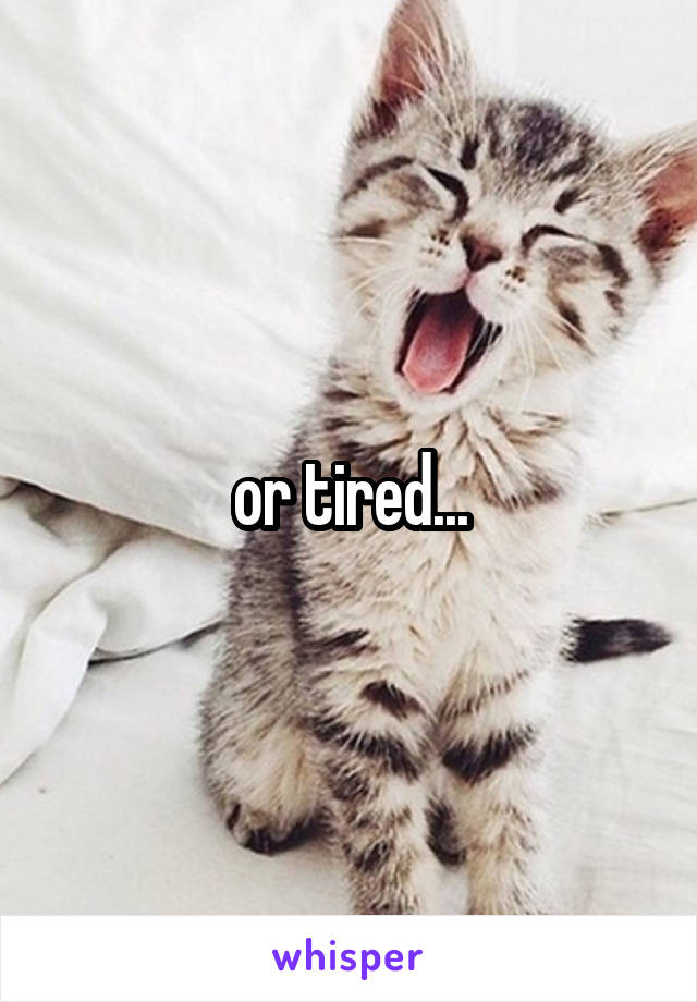 or tired...