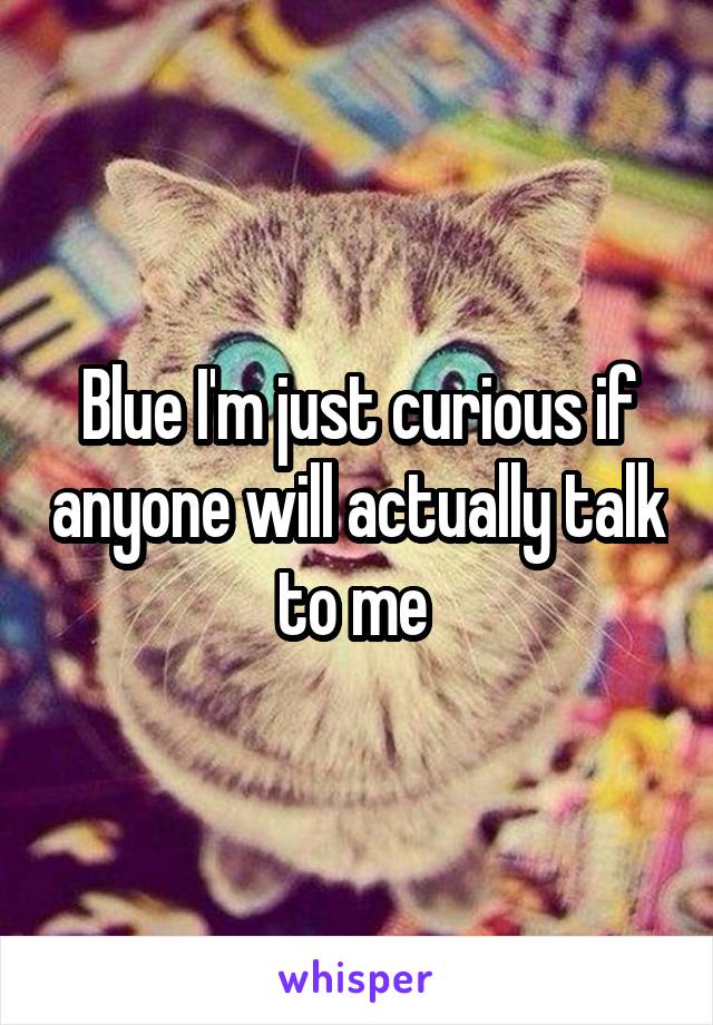 Blue I'm just curious if anyone will actually talk to me 