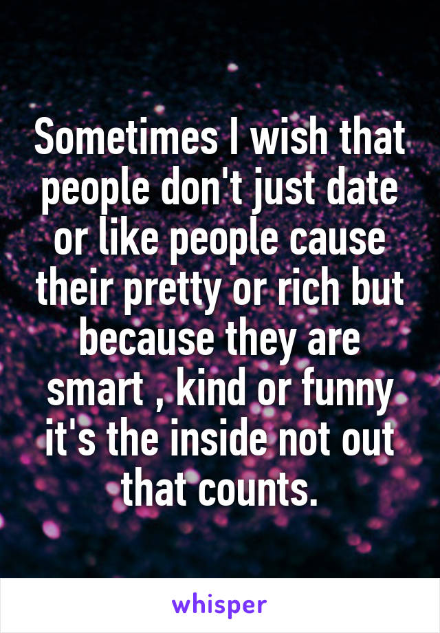 Sometimes I wish that people don't just date or like people cause their pretty or rich but because they are smart , kind or funny it's the inside not out that counts.