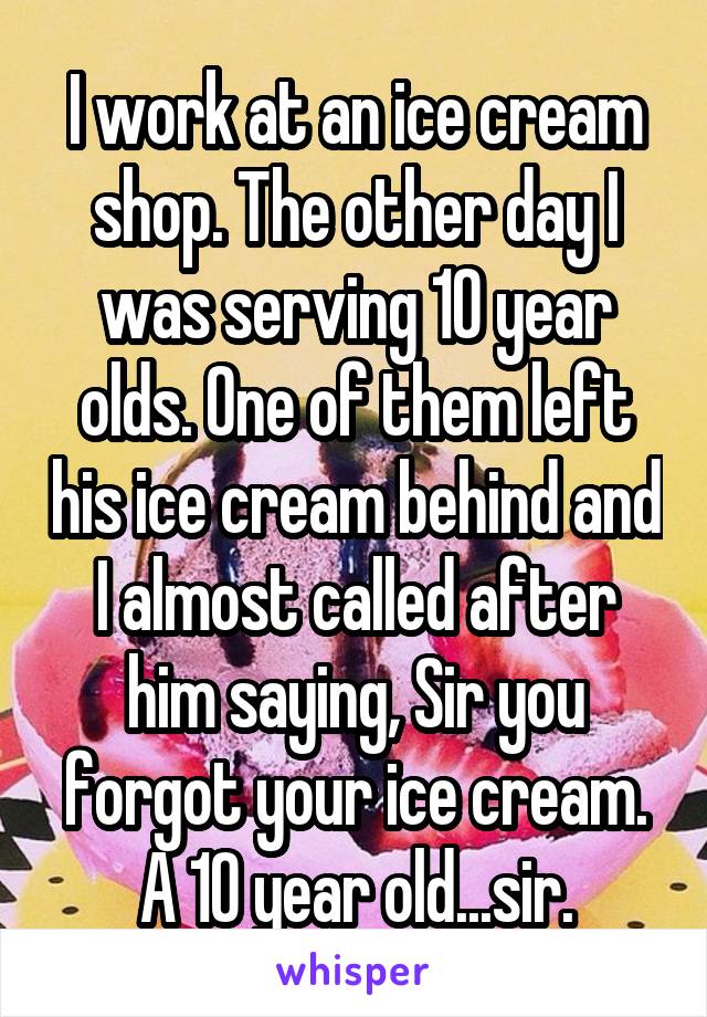 I work at an ice cream shop. The other day I was serving 10 year olds. One of them left his ice cream behind and I almost called after him saying, Sir you forgot your ice cream. A 10 year old...sir.