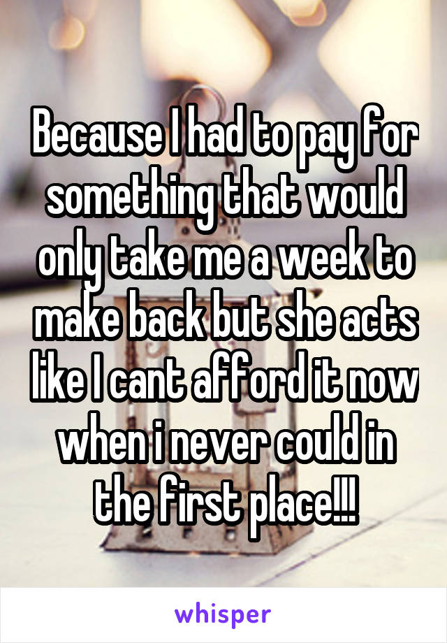 Because I had to pay for something that would only take me a week to make back but she acts like I cant afford it now when i never could in the first place!!!