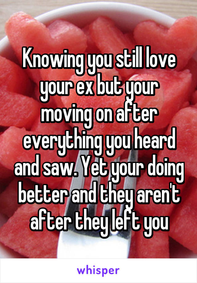 Knowing you still love your ex but your moving on after everything you heard and saw. Yet your doing better and they aren't after they left you