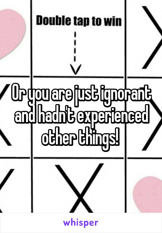 Or you are just ignorant and hadn't experienced other things! 