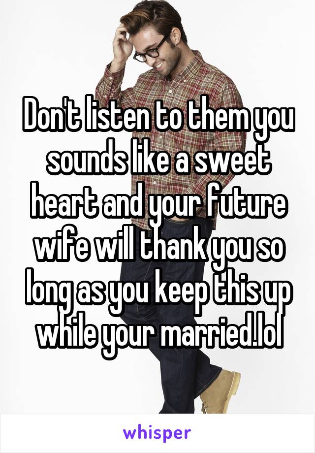 Don't listen to them you sounds like a sweet heart and your future wife will thank you so long as you keep this up while your married.lol