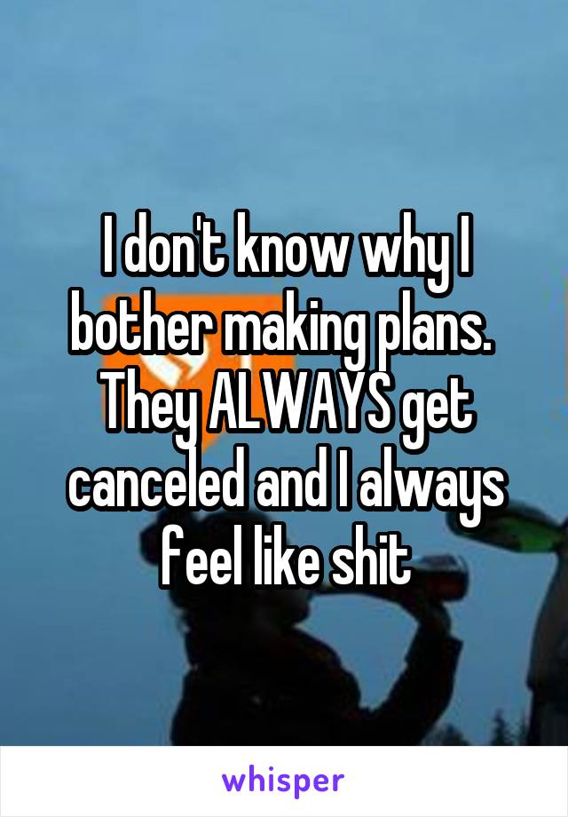 I don't know why I bother making plans.  They ALWAYS get canceled and I always feel like shit