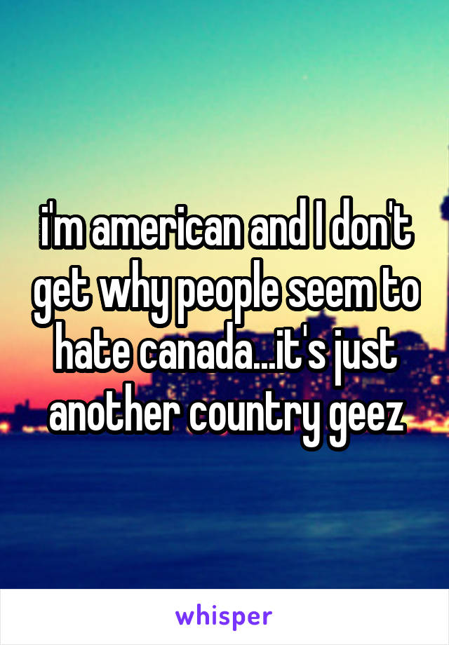 i'm american and I don't get why people seem to hate canada...it's just another country geez