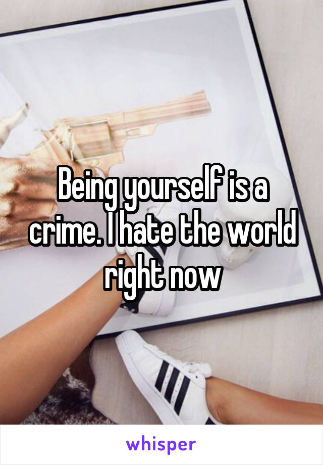 Being yourself is a crime. I hate the world right now