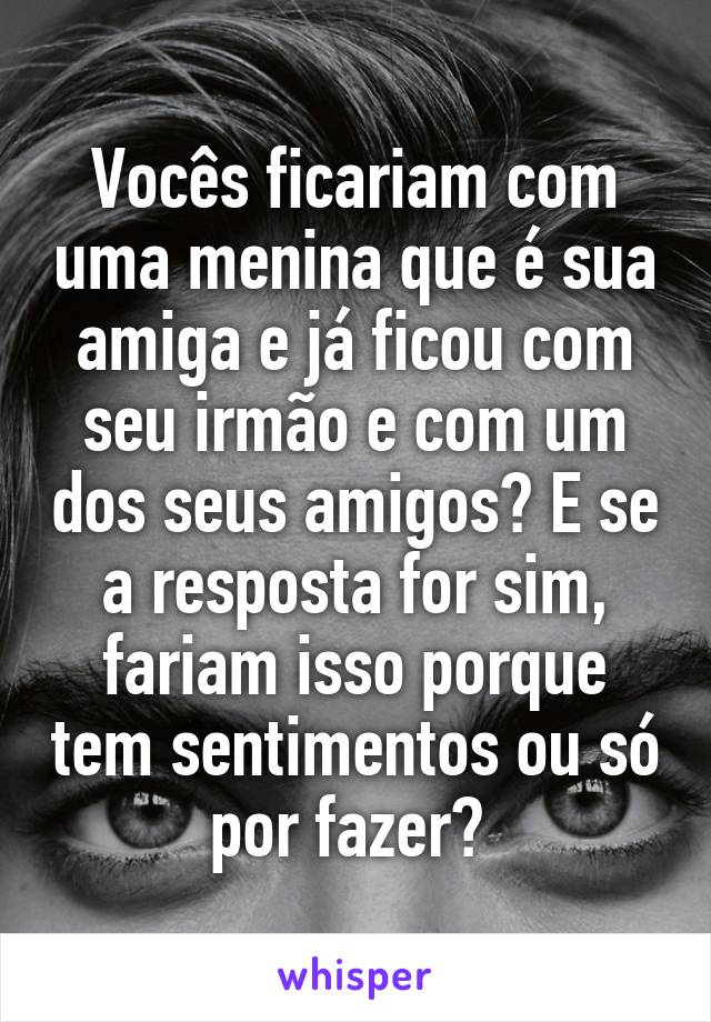 Vocês ficariam com uma menina que é sua amiga e já ficou com seu irmão e com um dos seus amigos? E se a resposta for sim, fariam isso porque tem sentimentos ou só por fazer? 