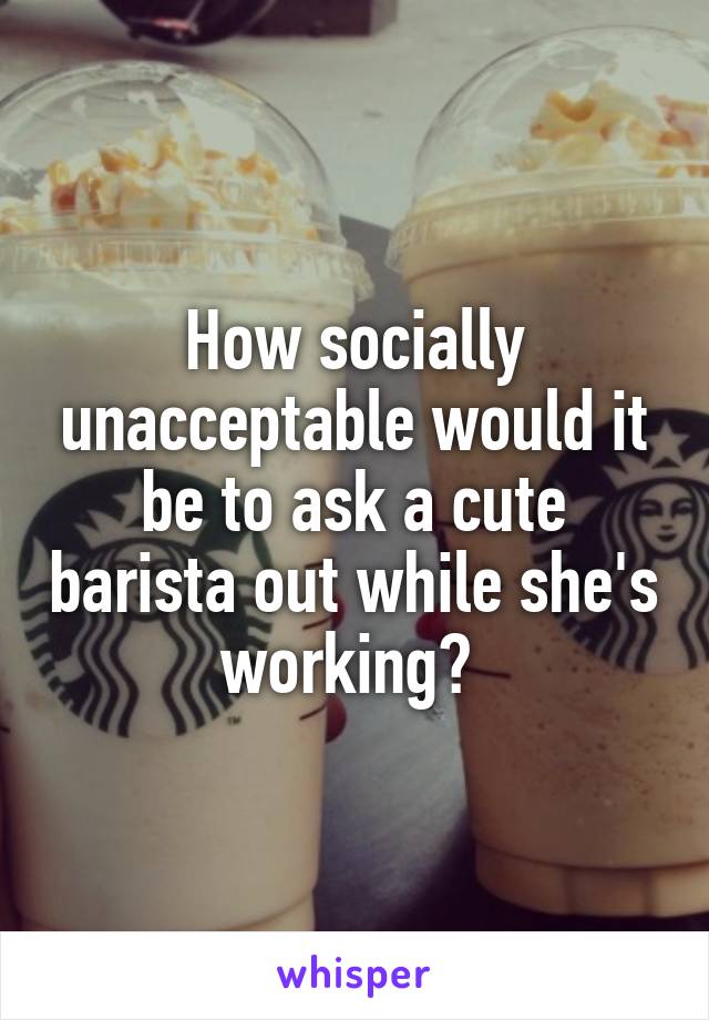 How socially unacceptable would it be to ask a cute barista out while she's working? 