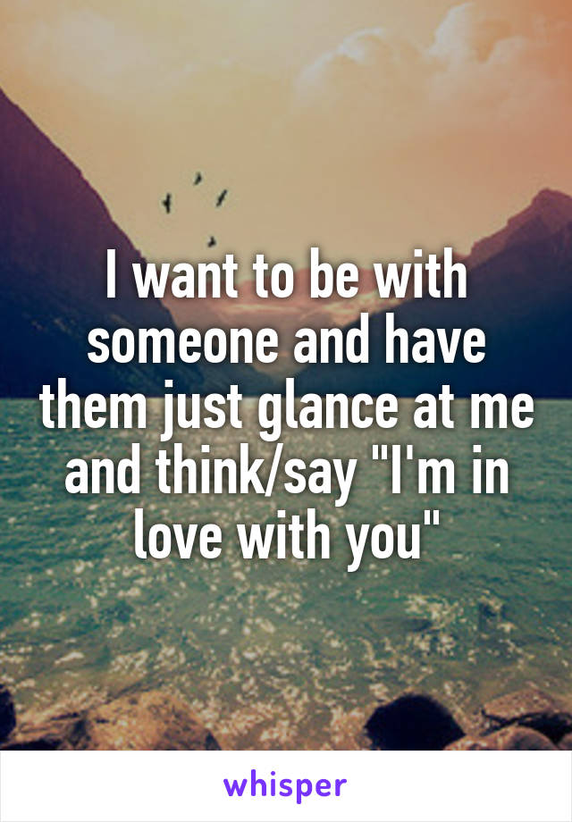 I want to be with someone and have them just glance at me and think/say "I'm in love with you"