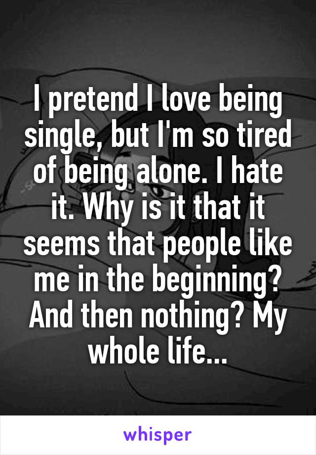 I pretend I love being single, but I'm so tired of being alone. I hate it. Why is it that it seems that people like me in the beginning? And then nothing? My whole life...