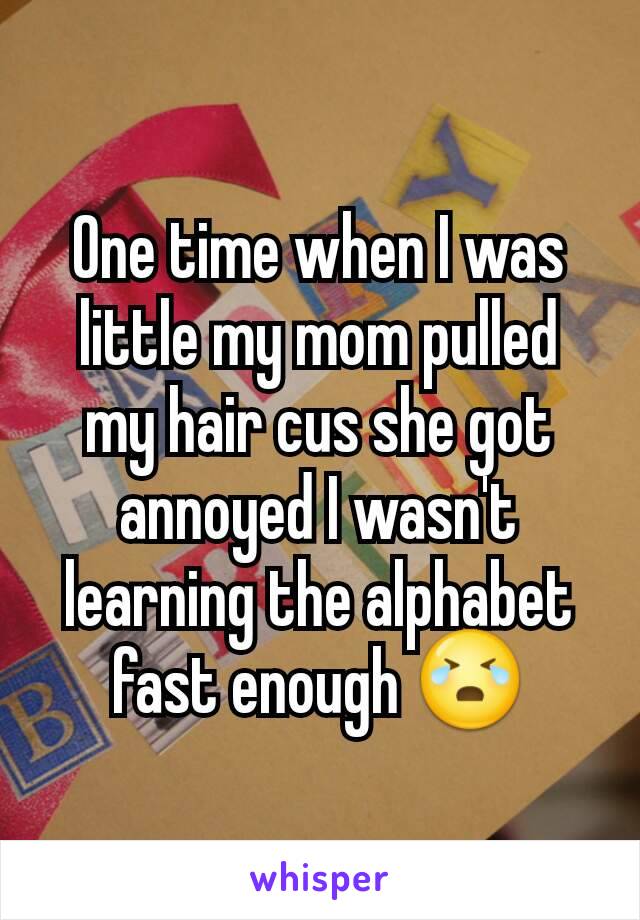 One time when I was little my mom pulled my hair cus she got annoyed I wasn't learning the alphabet fast enough 😭