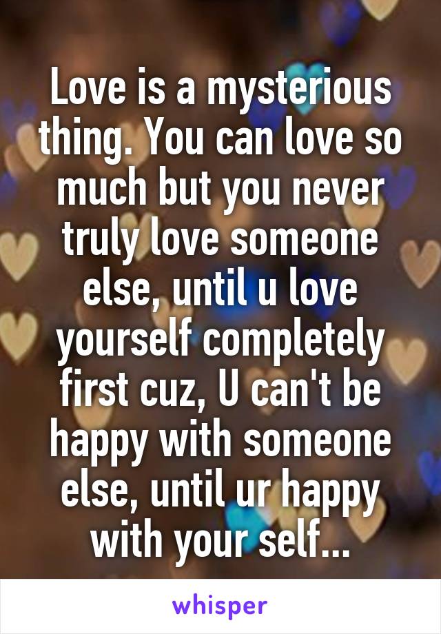 Love is a mysterious thing. You can love so much but you never truly love someone else, until u love yourself completely first cuz, U can't be happy with someone else, until ur happy with your self...