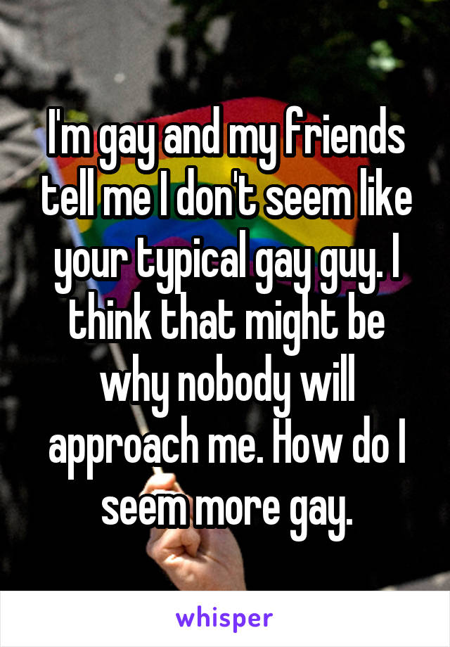 I'm gay and my friends tell me I don't seem like your typical gay guy. I think that might be why nobody will approach me. How do I seem more gay.