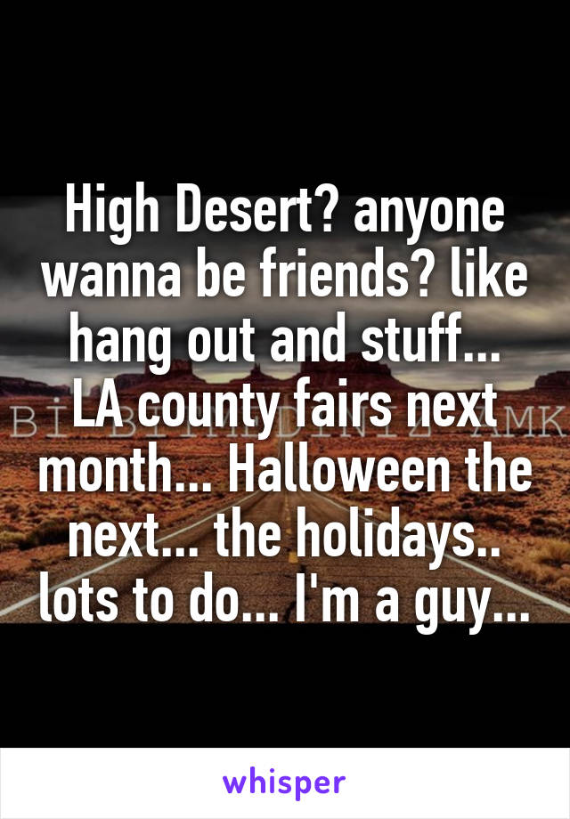 High Desert? anyone wanna be friends? like hang out and stuff... LA county fairs next month... Halloween the next... the holidays.. lots to do... I'm a guy...