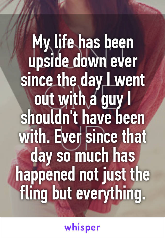 My life has been upside down ever since the day I went out with a guy I shouldn't have been with. Ever since that day so much has happened not just the fling but everything.