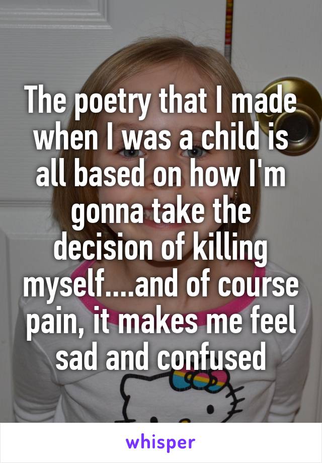 The poetry that I made when I was a child is all based on how I'm gonna take the decision of killing myself....and of course pain, it makes me feel sad and confused