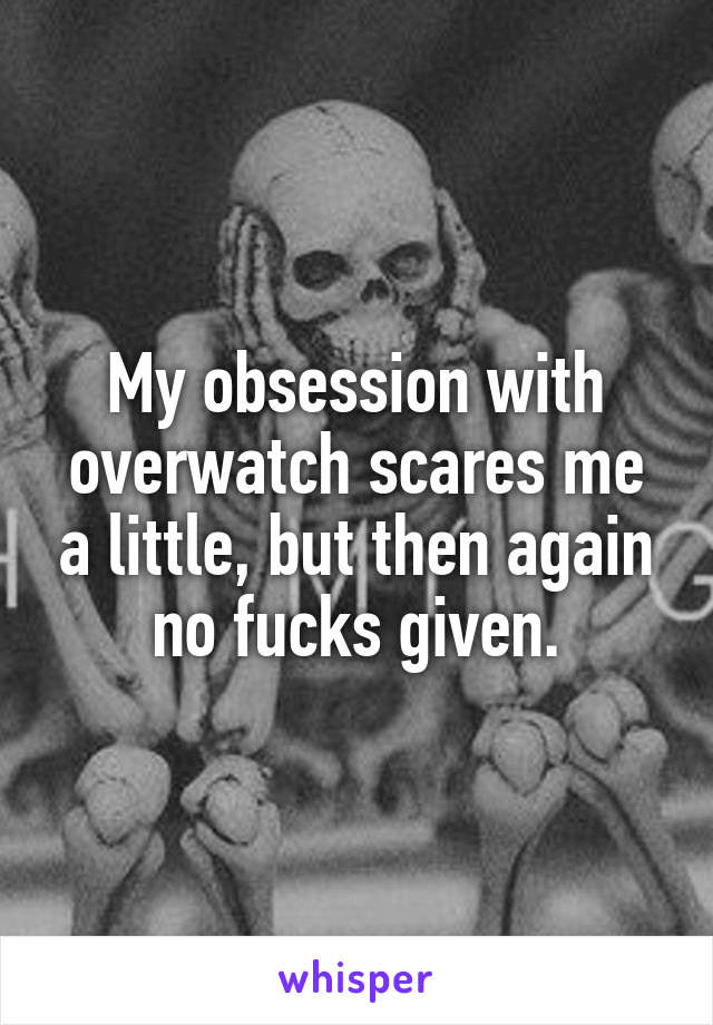 My obsession with overwatch scares me a little, but then again no fucks given.