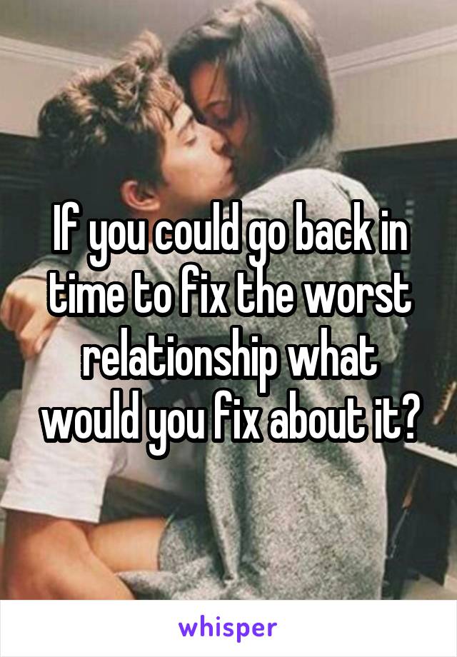 If you could go back in time to fix the worst relationship what would you fix about it?