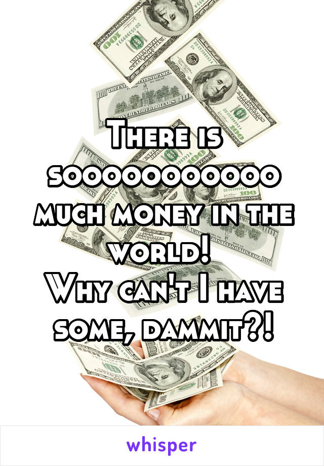 There is sooooooooooo much money in the world! 
Why can't I have some, dammit?!