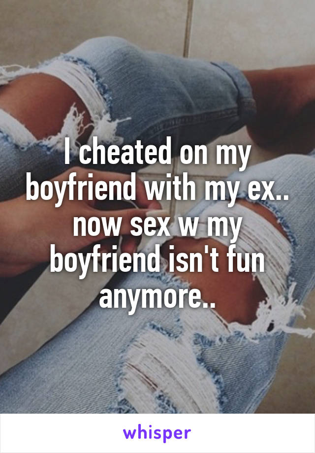 I cheated on my boyfriend with my ex.. now sex w my boyfriend isn't fun anymore..