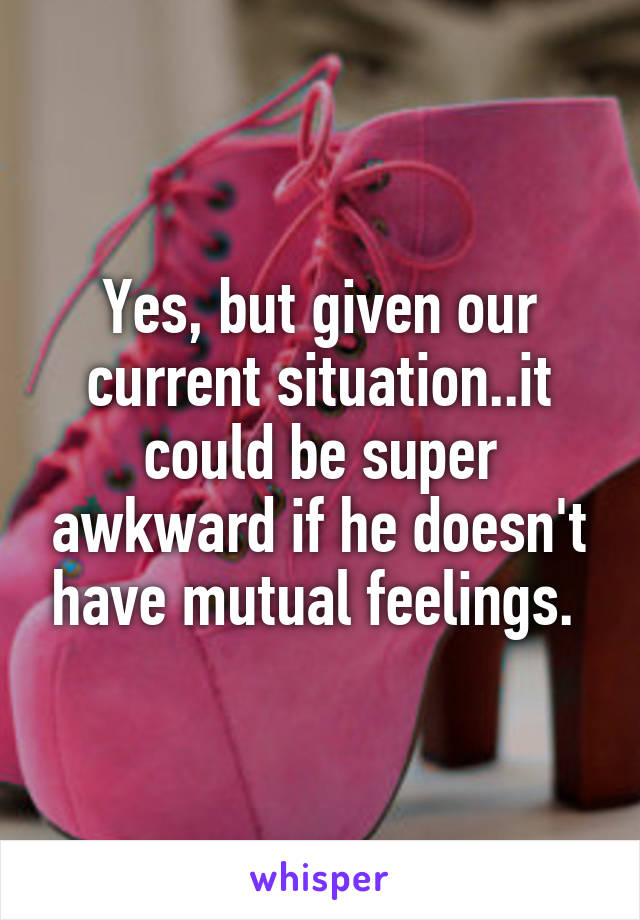 Yes, but given our current situation..it could be super awkward if he doesn't have mutual feelings. 