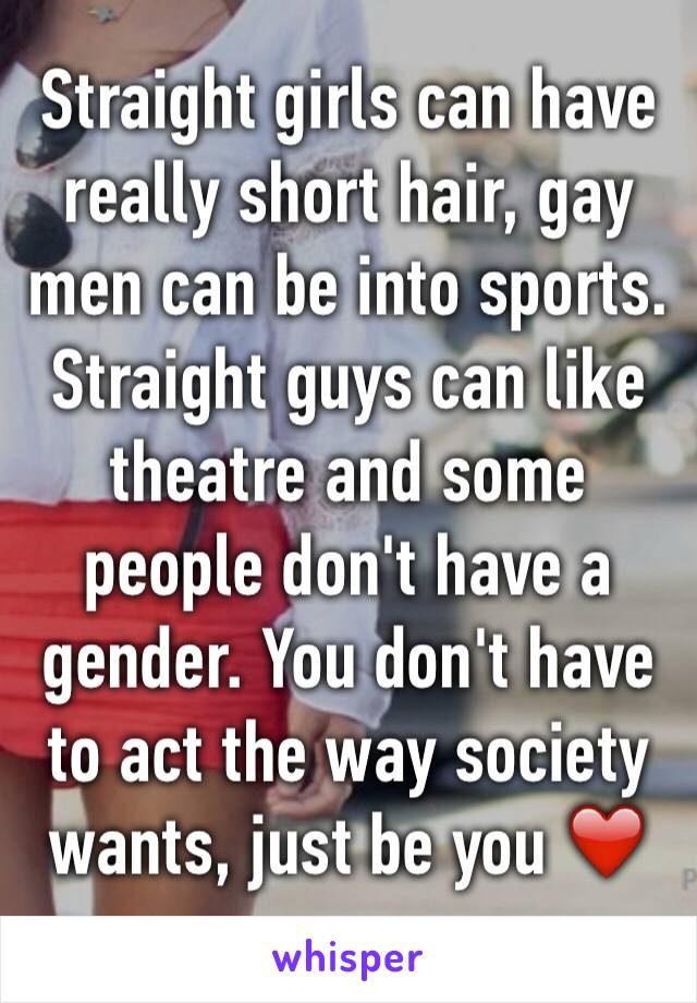 Straight girls can have really short hair, gay men can be into sports. 
Straight guys can like theatre and some people don't have a gender. You don't have to act the way society wants, just be you ❤️
