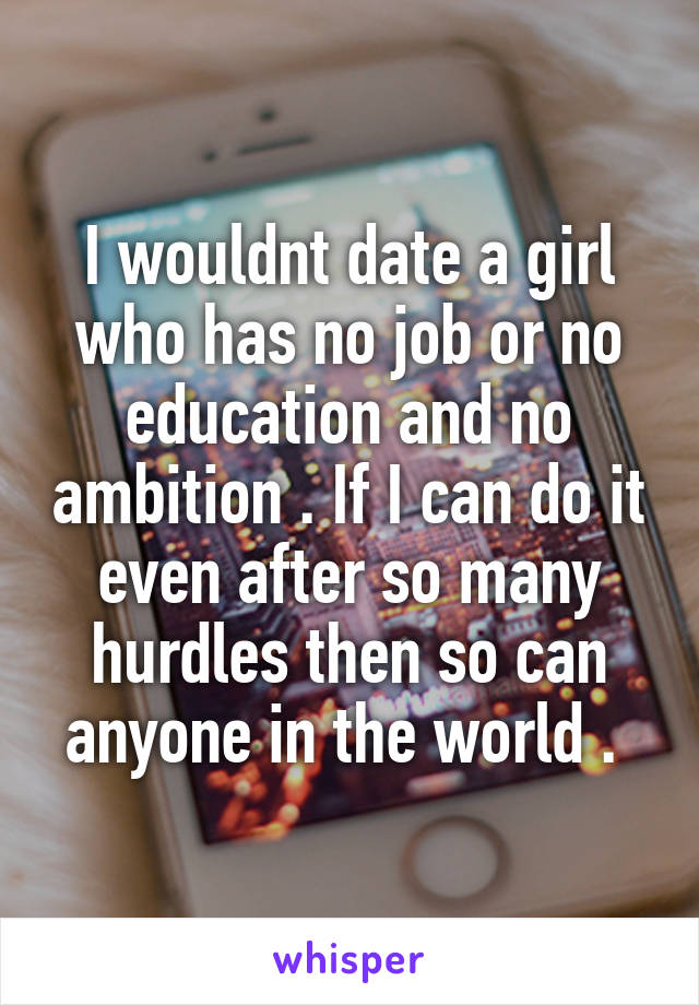 I wouldnt date a girl who has no job or no education and no ambition . If I can do it even after so many hurdles then so can anyone in the world . 