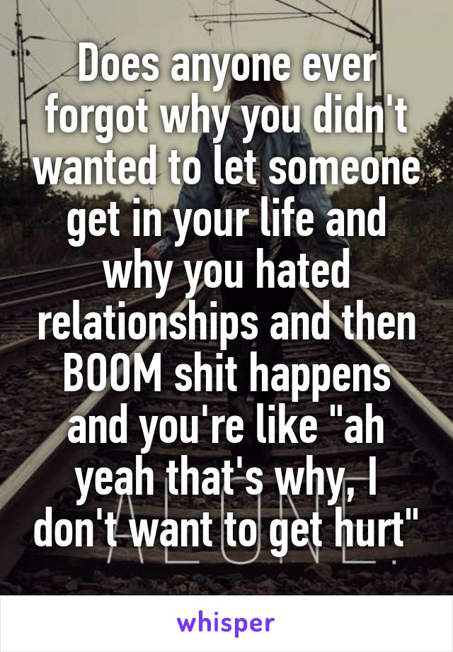 Does anyone ever forgot why you didn't wanted to let someone get in your life and why you hated relationships and then BOOM shit happens and you're like "ah yeah that's why, I don't want to get hurt"
