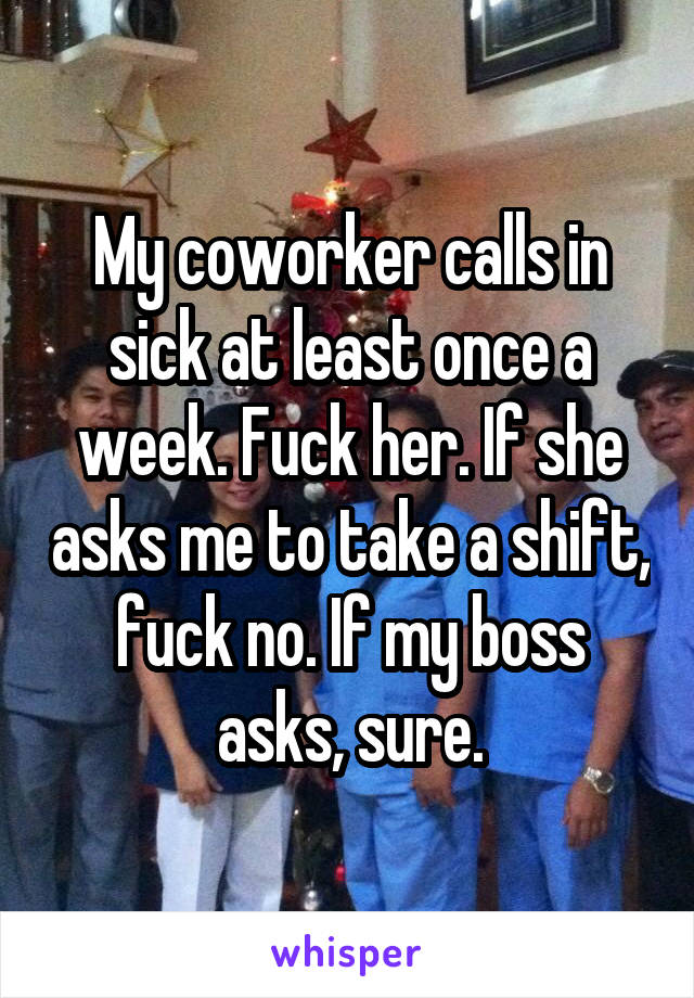 My coworker calls in sick at least once a week. Fuck her. If she asks me to take a shift, fuck no. If my boss asks, sure.