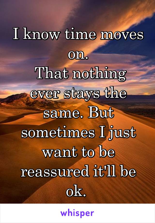 I know time moves on.
 That nothing ever stays the same. But sometimes I just want to be reassured it'll be ok. 