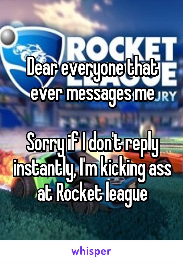 Dear everyone that ever messages me

Sorry if I don't reply instantly, I'm kicking ass at Rocket league