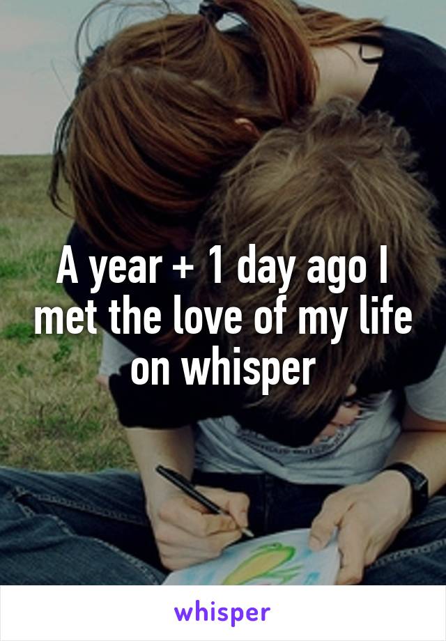 A year + 1 day ago I met the love of my life on whisper