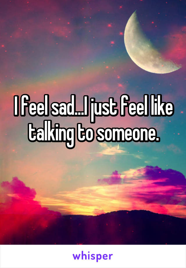 I feel sad...I just feel like talking to someone.
